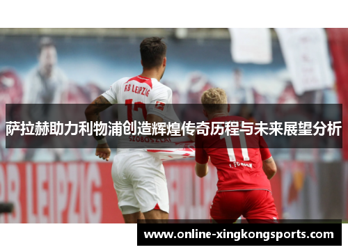 萨拉赫助力利物浦创造辉煌传奇历程与未来展望分析