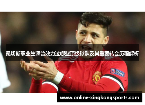 桑切斯职业生涯曾效力过哪些顶级球队及其重要转会历程解析