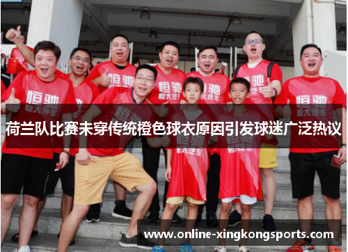 荷兰队比赛未穿传统橙色球衣原因引发球迷广泛热议