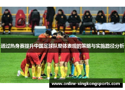 通过热身赛提升中国足球队整体表现的策略与实施路径分析