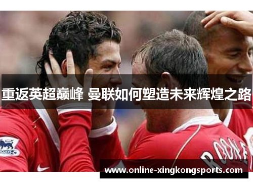 重返英超巅峰 曼联如何塑造未来辉煌之路