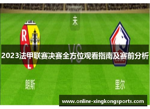2023法甲联赛决赛全方位观看指南及赛前分析