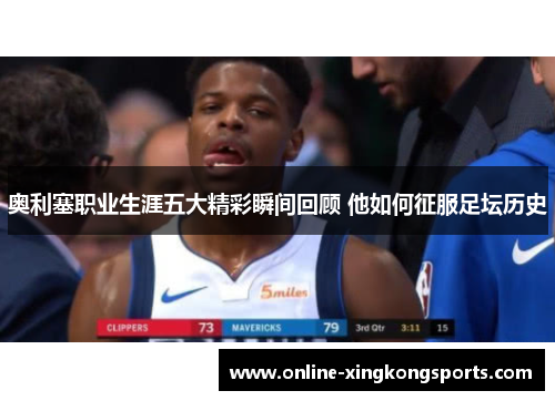 奥利塞职业生涯五大精彩瞬间回顾 他如何征服足坛历史 奥利塞职业生涯五大精彩瞬间回顾 他如何征服足坛历史