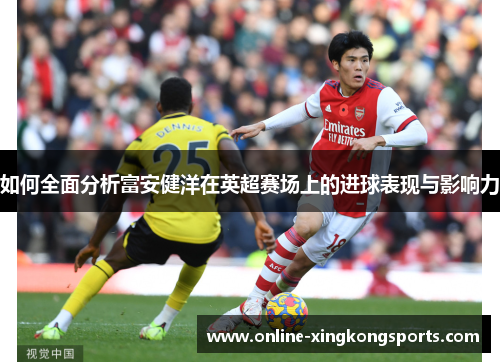 如何全面分析富安健洋在英超赛场上的进球表现与影响力