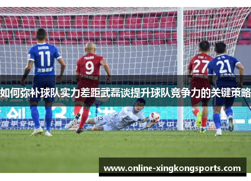 如何弥补球队实力差距武磊谈提升球队竞争力的关键策略