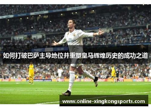 如何打破巴萨主导地位并重塑皇马辉煌历史的成功之道