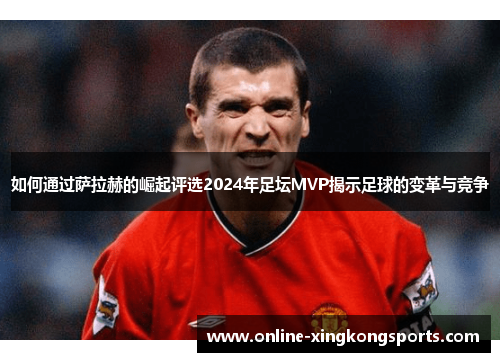 如何通过萨拉赫的崛起评选2024年足坛MVP揭示足球的变革与竞争