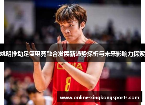 姚明推动足篮电竞融合发展新趋势探析与未来影响力探索